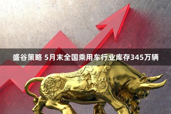 盛谷策略 5月末全国乘用车行业库存345万辆