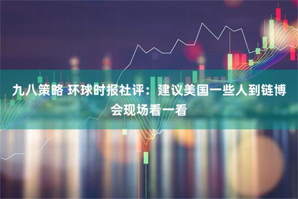 九八策略 环球时报社评：建议美国一些人到链博会现场看一看