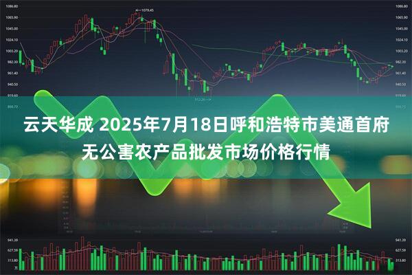 云天华成 2025年7月18日呼和浩特市美通首府无公害农产品批发市场价格行情
