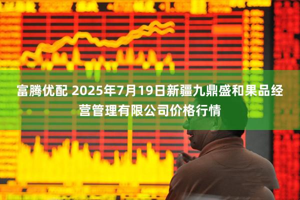 富腾优配 2025年7月19日新疆九鼎盛和果品经营管理有限公司价格行情