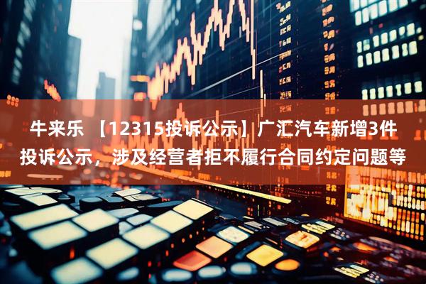 牛来乐 【12315投诉公示】广汇汽车新增3件投诉公示，涉及经营者拒不履行合同约定问题等