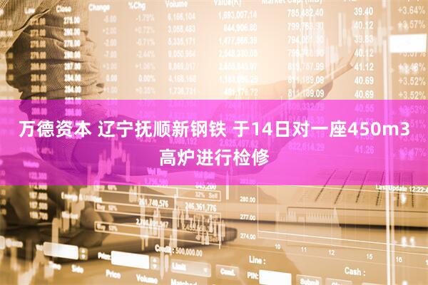 万德资本 辽宁抚顺新钢铁 于14日对一座450m3高炉进行检修