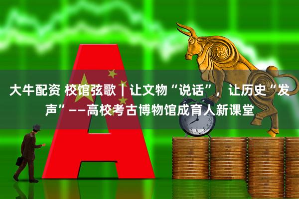 大牛配资 校馆弦歌｜让文物“说话”，让历史“发声”——高校考古博物馆成育人新课堂