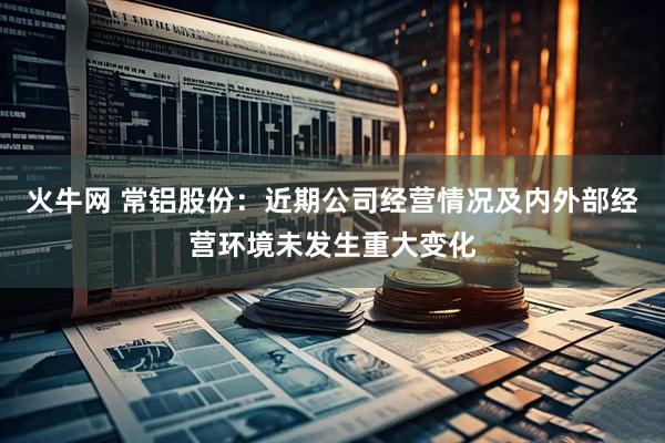 火牛网 常铝股份：近期公司经营情况及内外部经营环境未发生重大变化