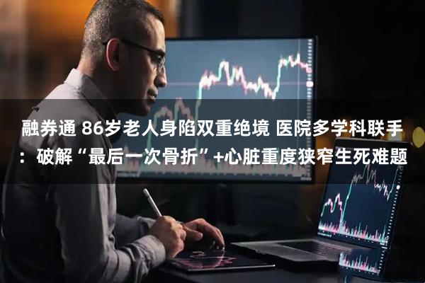 融券通 86岁老人身陷双重绝境 医院多学科联手：破解“最后一次骨折”+心脏重度狭窄生死难题